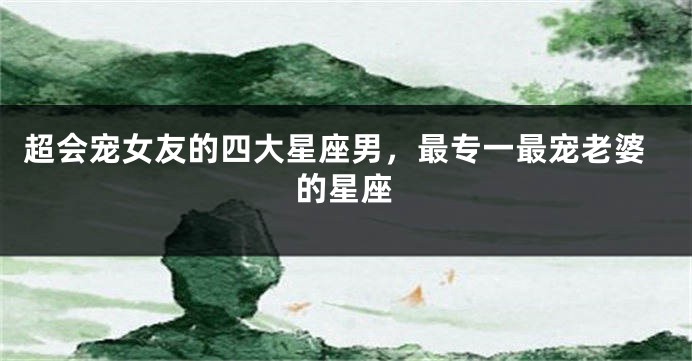 超会宠女友的四大星座男，最专一最宠老婆的星座