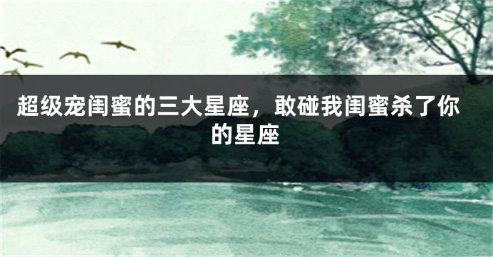 超级宠闺蜜的三大星座，敢碰我闺蜜杀了你的星座