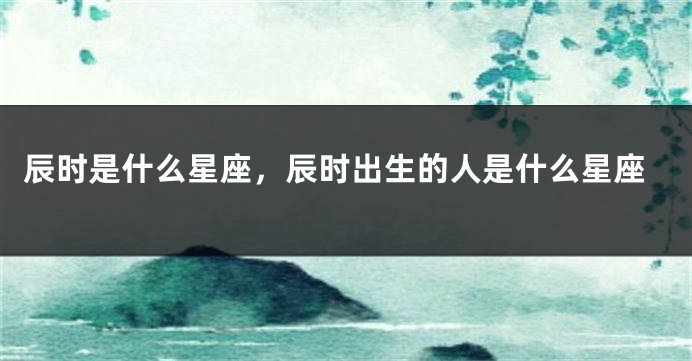辰时是什么星座，辰时出生的人是什么星座