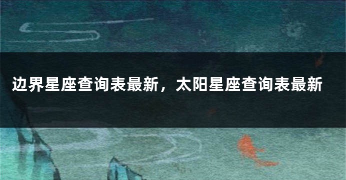 边界星座查询表最新，太阳星座查询表最新