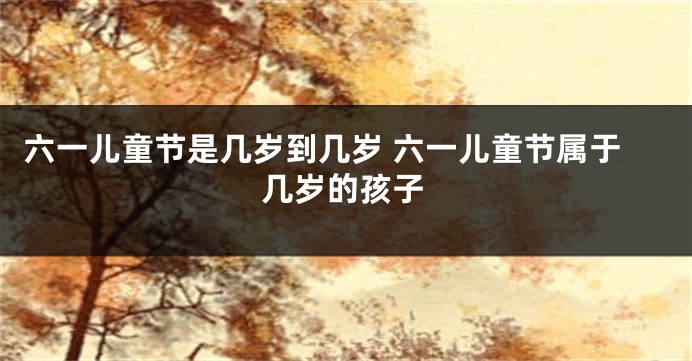 六一儿童节是几岁到几岁 六一儿童节属于几岁的孩子