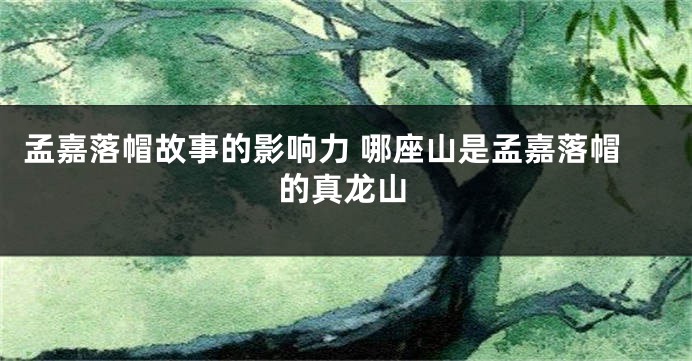 孟嘉落帽故事的影响力 哪座山是孟嘉落帽的真龙山