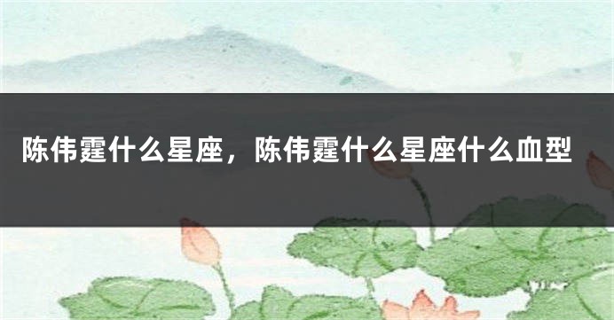 陈伟霆什么星座，陈伟霆什么星座什么血型