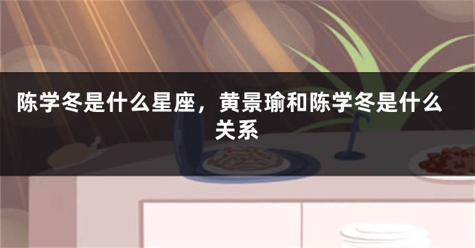 陈学冬是什么星座，黄景瑜和陈学冬是什么关系