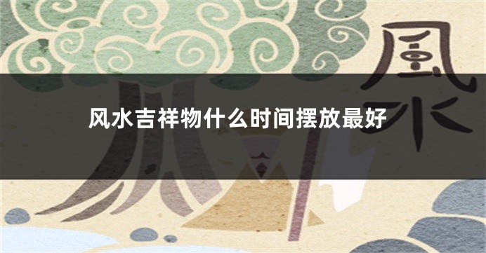 风水吉祥物什么时间摆放最好