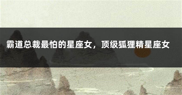 霸道总裁最怕的星座女，顶级狐狸精星座女