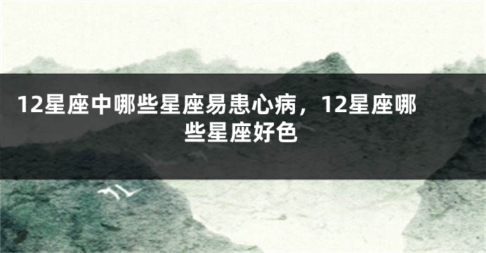 12星座中哪些星座易患心病,12星座哪些星座好色