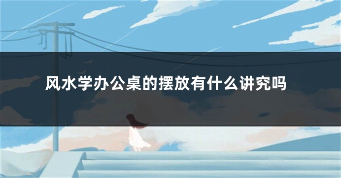 风水学办公桌的摆放有什么讲究吗