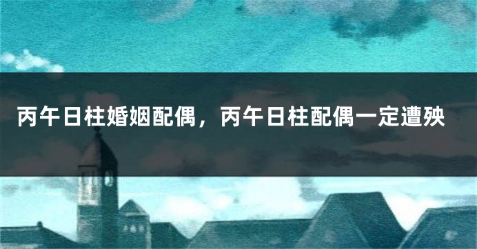 丙午日柱婚姻配偶，丙午日柱配偶一定遭殃