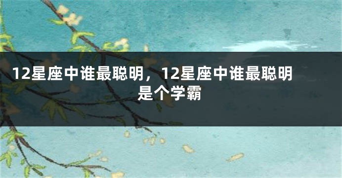 12星座中谁最聪明,12星座中谁最聪明是个学霸