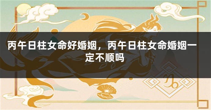 丙午日柱女命好婚姻，丙午日柱女命婚姻一定不顺吗