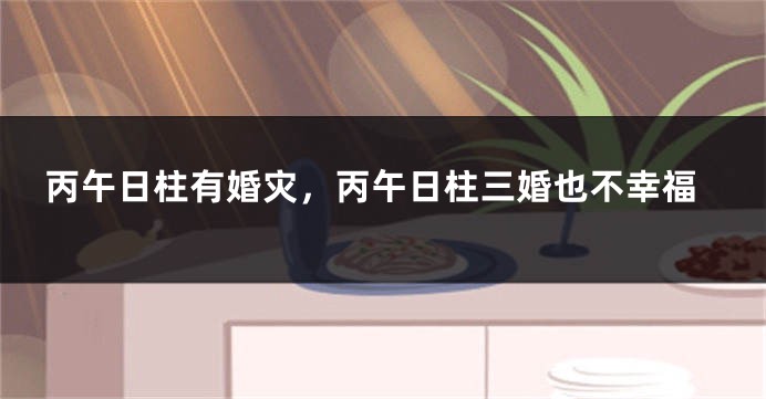 丙午日柱有婚灾，丙午日柱三婚也不幸福