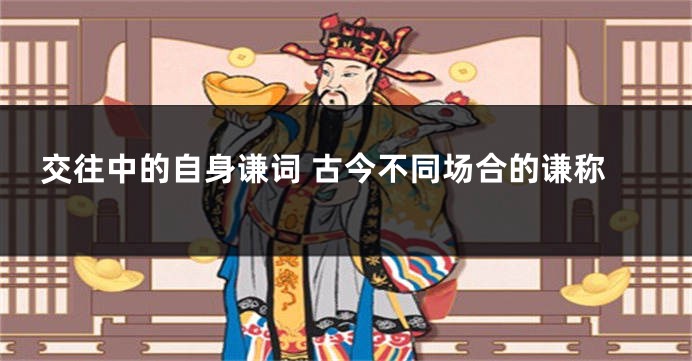 交往中的自身谦词 古今不同场合的谦称