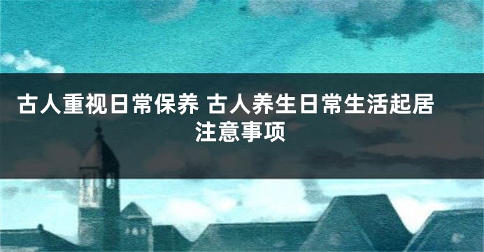 古人重视日常保养 古人养生日常生活起居注意事项