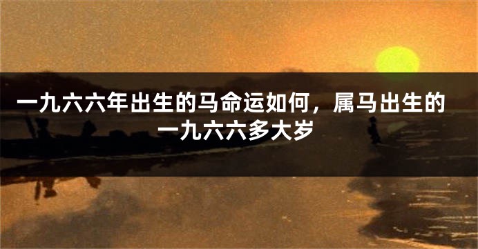 一九六六年出生的马命运如何，属马出生的一九六六多大岁