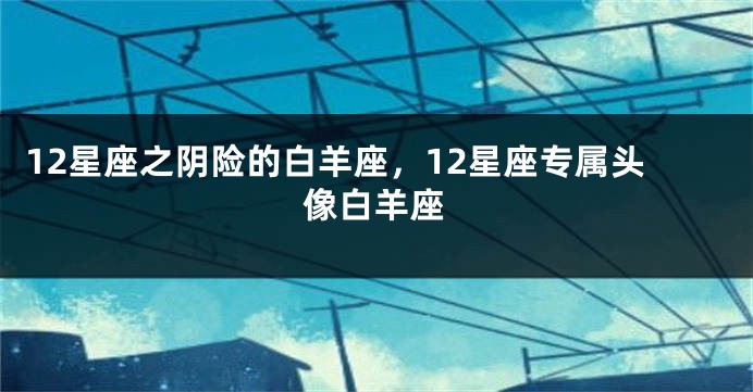 12星座之阴险的白羊座，12星座专属头像白羊座