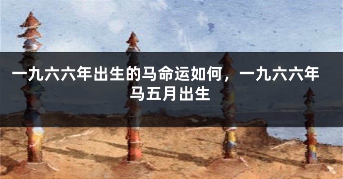 一九六六年出生的马命运如何，一九六六年马五月出生