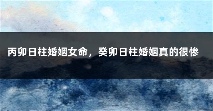 丙卯日柱婚姻女命，癸卯日柱婚姻真的很惨