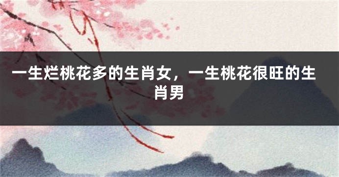 一生烂桃花多的生肖女，一生桃花很旺的生肖男