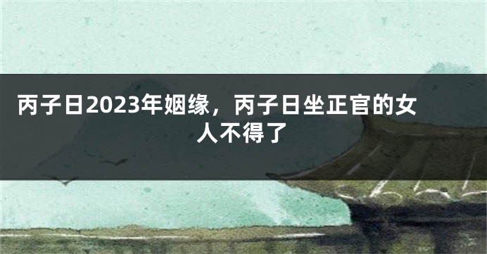 丙子日2023年姻缘，丙子日坐正官的女人不得了