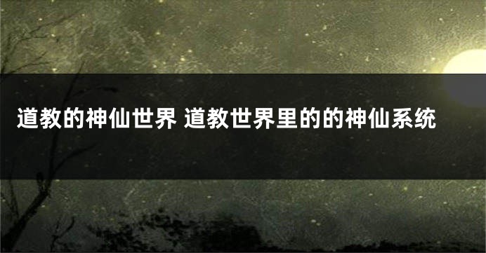 道教的神仙世界 道教世界里的的神仙系统