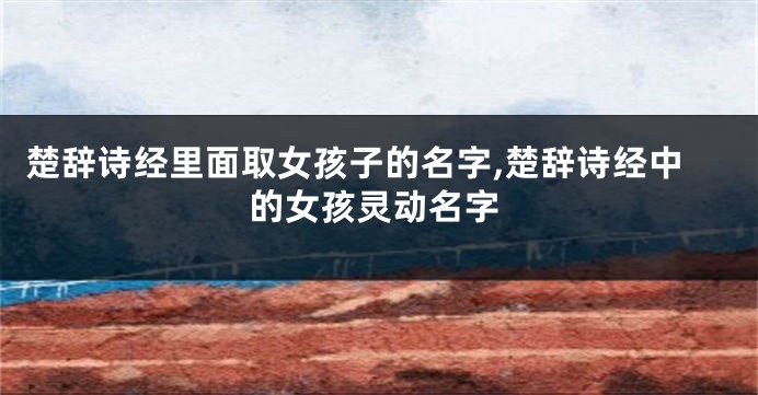 楚辞诗经里面取女孩子的名字,楚辞诗经中的女孩灵动名字