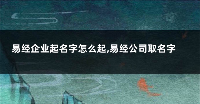 易经企业起名字怎么起,易经公司取名字
