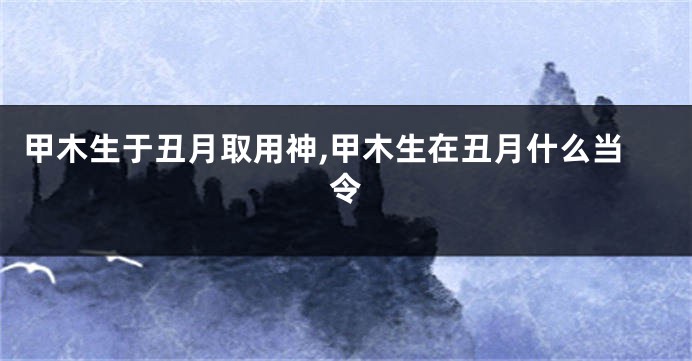 甲木生于丑月取用神,甲木生在丑月什么当令