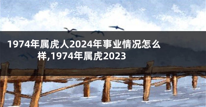 1974年属虎人2024年事业情况怎么样,1974年属虎2023