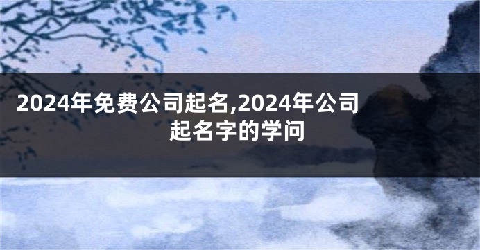 2024年免费公司起名,2024年公司起名字的学问