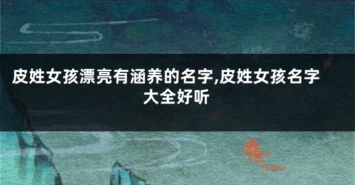 皮姓女孩漂亮有涵养的名字,皮姓女孩名字大全好听
