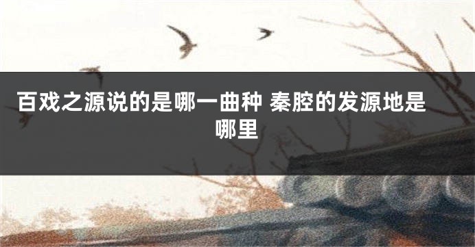 百戏之源说的是哪一曲种 秦腔的发源地是哪里