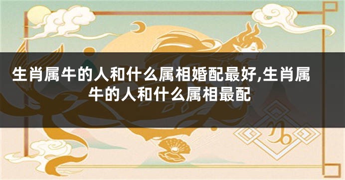 生肖属牛的人和什么属相婚配最好,生肖属牛的人和什么属相最配