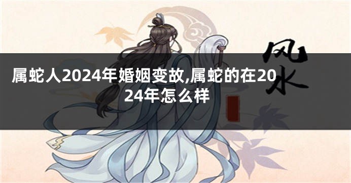 属蛇人2024年婚姻变故,属蛇的在2024年怎么样