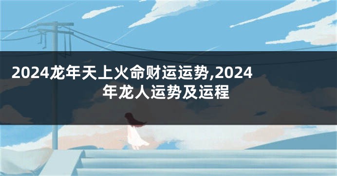 2024龙年天上火命财运运势,2024年龙人运势及运程