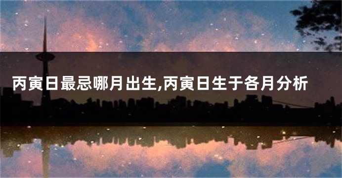 丙寅日最忌哪月出生,丙寅日生于各月分析