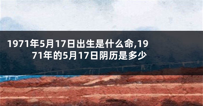 1971年5月17日出生是什么命,1971年的5月17日阴历是多少
