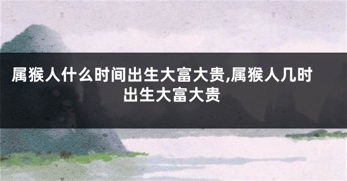 属猴人什么时间出生大富大贵,属猴人几时出生大富大贵
