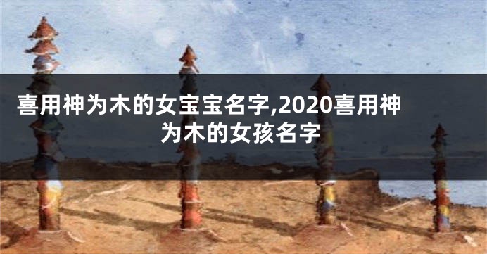 喜用神为木的女宝宝名字,2020喜用神为木的女孩名字