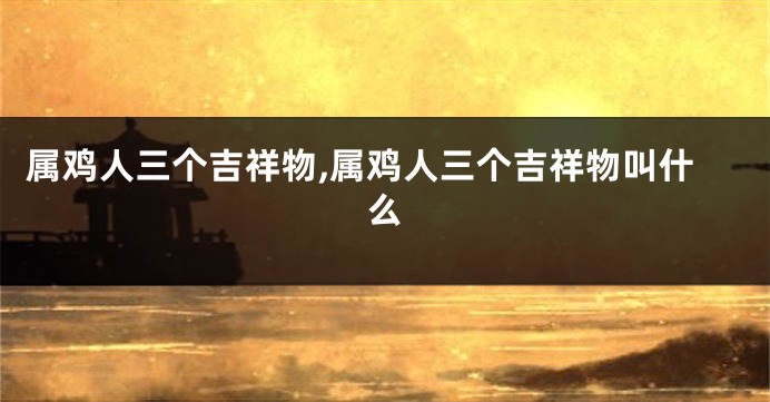 属鸡人三个吉祥物,属鸡人三个吉祥物叫什么