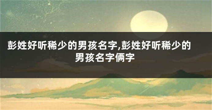彭姓好听稀少的男孩名字,彭姓好听稀少的男孩名字俩字