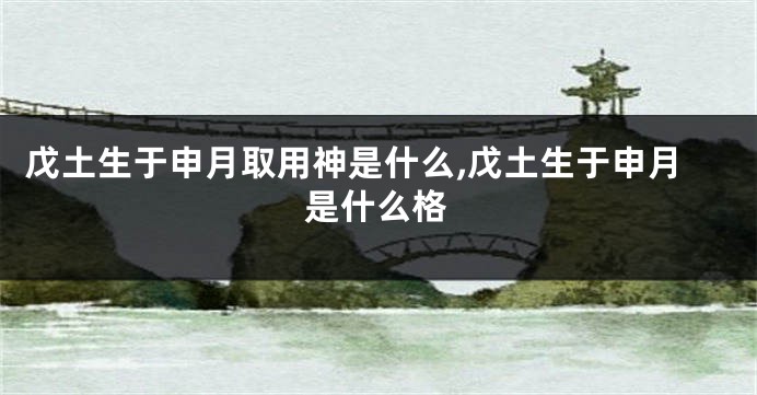 戊土生于申月取用神是什么,戊土生于申月是什么格