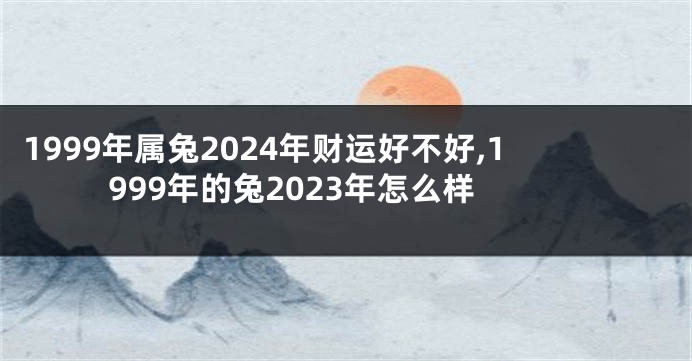 1999年属兔2024年财运好不好,1999年的兔2023年怎么样