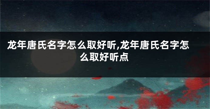龙年唐氏名字怎么取好听,龙年唐氏名字怎么取好听点