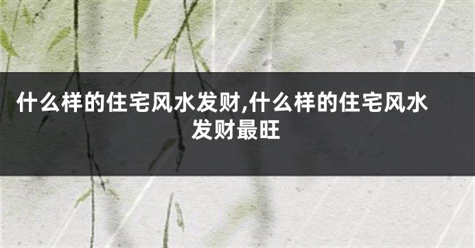 什么样的住宅风水发财,什么样的住宅风水发财最旺