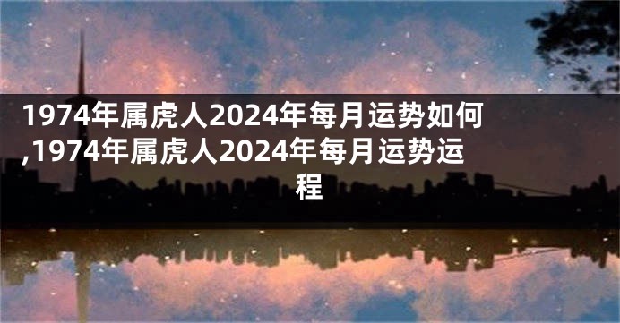 1974年属虎人2024年每月运势如何,1974年属虎人2024年每月运势运程