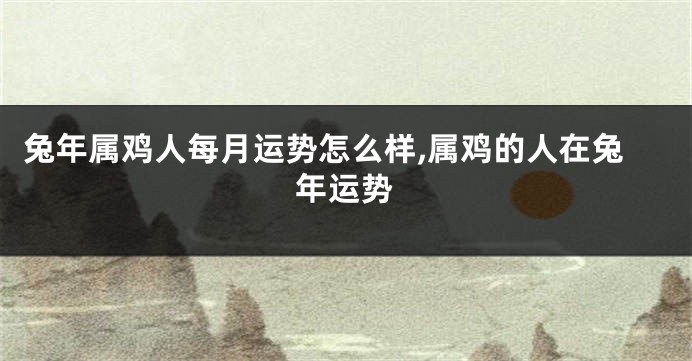 兔年属鸡人每月运势怎么样,属鸡的人在兔年运势
