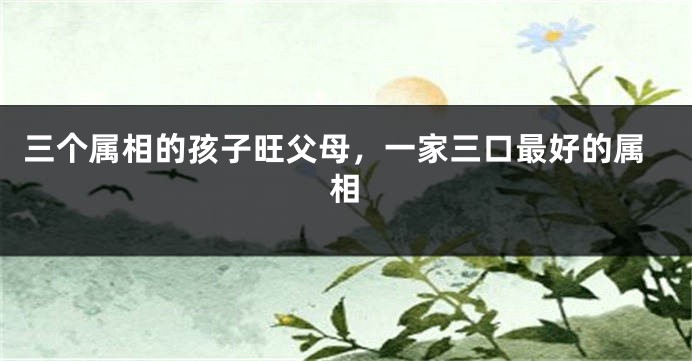 三个属相的孩子旺父母，一家三口最好的属相