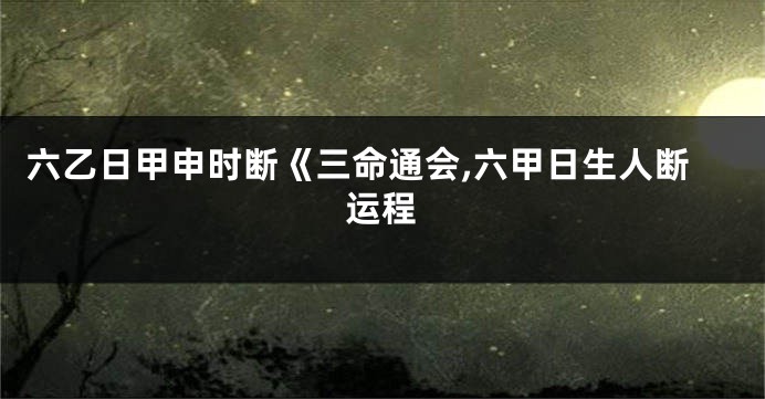六乙日甲申时断《三命通会,六甲日生人断运程