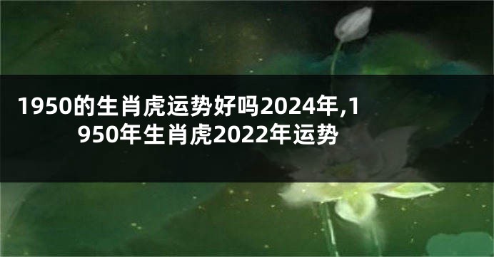 1950的生肖虎运势好吗2024年,1950年生肖虎2022年运势